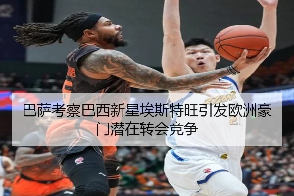 巴萨考察巴西新星埃斯特旺引发欧洲豪门潜在转会竞争
