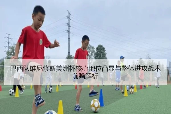 巴西队维尼修斯美洲杯核心地位凸显与整体进攻战术前瞻解析